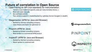 @jkowall #fstoco
Future of correlation in Open Source
• OpenTracing an API (non-standard) for instrumentation
– Vendors must implement specific code per instrumentation library :(
– Must add code manually
– No overhead controls
– Few vendors support it, created/backed by Lightstep (former Googlers in stealth)
• Stagemonitor (APM for Java and Browser)
– Backed by German consulting company
– Uses Kibana and Zipkin for split-brain UI
• Pinpoint (APM for Java)
– Backed by Korean consulting company
– Most similar to a commercial APM product
• InspectIT (APM for Java and Browser)
– Backed by German consulting company
– Never spoken to customer/user
 