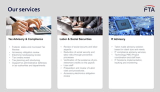 Our services
Tax Advisory & Compliance
• Federal, states and municipal Tax
Review
• Accessory obligation review
• Electronic bookeeping review
• Tax credits review
• Tax planning and structuring
• Support for administrative defenses
in tax authorities and departments
IT Advisory
• Tailor made advisory solution
based on client size and needs
• IT compliance advisory services
• Technology PMO Project
coordination and staff loan
• IT Solutions implementation,
tracking and monitoring
Labor & Social Securities
• Review of social security and labor
aspects
• Reduction of social security and
labor risks through preventive
processes
• Verification of the existence of pre-
retirement credits on the payroll.
• Loan staff
• Preparation and review of Labor
rules and procedures
• Accessory electronics obligation
review
 