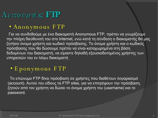 29/05/09 Το πρωτόκολλο FTP και οι εφαρμογές του Λειτουργίες  FTP •   Anonymous FTP •   Eponymous FTP Για να συνδεθούμε με ένα διακομιστή Anonymous FTP, πρέπει να γνωρίζουμε την πλήρη διεύθυνσή του στο Internet, ενώ κατά τη σύνδεση ο διακομιστής θα μας ζητήσει όνομα χρήστη και κωδικό πρόσβασης. Το όνομα χρήστη και ο κωδικός πρόσβασης που θα δώσουμε πρέπει να είναι καταχωρημένα στη βάση δεδομένων του διακομιστή, να είμαστε δηλαδή εξουσιοδοτημένος χρήστης των υπηρεσιών του εν λόγω διακομιστή Το επώνυμο FTP δίνει πρόσβαση σε χρήστες που διαθέτουν λογαριασμό (account). Αυτού του είδους τα FTP sites, για να επιτρέψουν την πρόσβαση, ζητούν από τον χρήστη να δώσει το όνομα χρήστη του (username) και το password.  