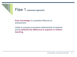 Flaw 1  (outcomes approach) Prior knowledge   is a powerful influence on achievement.  Unfair to compare summative achievements of students and   to attribute the difference to superior or inferior teaching. 