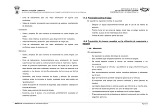 PROYECTO FIN DE CARRERA
PLANTA DE TRATAMIENTO DE AGUAS RESIDUALES, CASERÍO VASCONCELOS (SOLOLÁ)- GUATEMALA
UNIVERSIDAD DE BURGOS
ESCUELA POLITÉCNICA SUPERIOR
INGENIERÍA TÉCNICA DE OBRAS PÚBLICAS
ANEJO 16. RECOMENDACIÓN DE SEGURIDAD Y SALUD Página 10
- Cinta de balizamiento para una mejor señalización en lugares poco
conflictivos.
- Vallas de limitación y protección para contención de peatones y señalización
de obstáculos.
• Excavación:
- Orden y limpieza. En todo momento se mantendrán los cortes limpios y en
orden.
- Redes o telas metálicas de protección, para desprendimientos localizados.
- Vallas de limitación y protección, para señalización de zanjas, etc.
- Cinta de balizamiento para una mejor señalización en lugares poco
conflictivos, pasos de peatones, etc.
• Estructura:
- Orden y limpieza. En todo momento se mantendrán los cortes limpios y en
orden.
- Cinta de balizamiento, fundamentalmente para señalización de huecos
superiores por los cuales se pudieran producir caídas de materiales y objetos.
- Redes de protección horizontales; para huecos del forjado que sea preciso
dejar abiertos para entrar materiales, escaleras, etc. Serán de poliamida y se
sujetarán en las jácenas con tornillos adecuados, de forma que sea fácil de
retirarlas.
- Barandillas; para huecos inferiores de forjado y terrazas. Se colocarán
metálicas antes de concretar el forjado, sujetadas donde sea posible con
“guardacuerpos”.
- Cables de sujeción de cinturones de seguridad, para soldadores y trabajos en
el borde del forjado.
- Redes; para protección del borde del forjado.
- Escaleras, para el acceso a los encofrados, preferiblemente acopladas en
andamios tubulares.
1.4.3. Prevención contra el fuego
Se seguirán las siguientes medidas de seguridad:
- Designar un equipo especialmente formado para el uso de los medios de
extinción.
- Prohibir fumar en las zonas de trabajo donde haya un peligro evidente de
incendio, a causa de los materiales que se utilicen.
- Prohibir el paso a personas ajenas a la obra.
1.4.4. Prevención de riesgos causados por la utilización de maquinaria y
equipos
1.4.4.1. Maquinaria
• En pala cargadora:
- Se respetarán las señales del código de circulación.
- Está prohibido bajar rampas frontalmente con el vehículo cargado.
- Se tendrá especial cuidado a circular por terrenos irregulares o sin
consistencia.
- No se sobrecargará el vehículo, y se distribuirá la carga uniformemente para
evitar vuelcos.
- Está terminantemente prohibido realizar maniobras peligrosas y sobrepasar
los 20 km/h.
- Está terminantemente prohibido transportar personas en el vehículo.
- El maquinista será siempre una persona cualificada, y tendrá permiso de
conducir.
- La máquina dispondrá de un sistema acústico que informe de su marcha atrás.
- Se limitará el acceso de personal a la zona de trabajo de la pala.
- Los desplazamientos de la pala se realizarán con la cuchara bajada.
- El aprovisionamiento de combustible se realizará manteniendo las medidas de
seguridad oportunas.
 