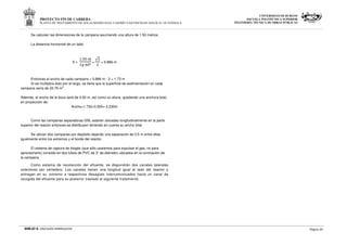 PROYECTO FIN DE CARRERA
PLANTA DE TRATAMIENTO DE AGUAS RESIDUALES, CASERÍO VASCONCELOS (SOLOLÁ)- GUATEMALA
UNIVERSIDAD DE BURGOS
ESCUELA POLITÉCNICA SUPERIOR
INGENIERÍA TÉCNICA DE OBRAS PÚBLICAS
ANEJO 9. CÁLCULOS HIDRÁULICOS Página 20
Se calculan las dimensiones de la campana asumiendo una altura de 1.50 metros.
La distancia horizontal de un lado:
X =
.., J
P3 ,º
=
√

= 0.866 m
Entonces el ancho de cada campana = 0.866 m · 2 = 1.73 m
Si se multiplica ésto por el largo, se tiene que la superficie de sedimentación en cada
campana sería de 20.76 m2
.
Además, el ancho de la boca será de 0.50 m, así como su altura, quedando una anchura total,
en proyección de:
Ancho=1.730+0.500= 2.230m
Como las campanas separadoras GSL estarán ubicadas longitudinalmente en la parte
superior del reactor entonces se distribuyen teniendo en cuenta su ancho total.
Se ubican dos campanas por depósito dejando una separación de 0.5 m entre ellas
igualmente entre los extremos y el borde del reactor.
El sistema de captura de biogás (que sólo usaremos para expulsar el gas, no para
aprovecharlo) consiste en dos tubos de PVC de 3” de diámetro ubicados en la coronación de
la campana.
Como sistema de recolección del efluente, se dispondrán dos canales laterales
colectores por vertedero. Los canales tienen una longitud igual al lado del reactor y
entregan en su extremo a respectivos desagües intercomunicados hacia un canal de
recogida del efluente para su posterior traslado al siguiente tratamiento.
 