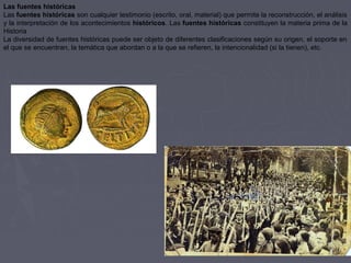 Las fuentes históricas
Las fuentes históricas son cualquier testimonio (escrito, oral, material) que permite la reconstrucción, el análisis 
y la interpretación de los acontecimientos históricos. Las fuentes históricas constituyen la materia prima de la 
Historia 
La diversidad de fuentes históricas puede ser objeto de diferentes clasificaciones según su origen, el soporte en 
el que se encuentran, la temática que abordan o a la que se refieren, la intencionalidad (si la tienen), etc. 
 
