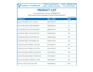 2202 S. Lone Cactus Dr.,
Suite#: 15 Phoenix, AZ 85027
Phone: 1-888-566-3778
Fax: 623-518-2189
PRODUCT NDC / MFG UOM
ABACAVIR 300MG TAB YL OBL 60 60505-3583-06 60
ABACAVIR/LAMIVUDINE 600/300MG 65862-0900-30 30
ACAMPROSATE CALCIUM DR 333MG 68382-0569-28 180
ACARBOSE 100MG TAB WH RND 100 64380-0760-06 100
ACARBOSE 25MG TAB WH/RND 100 64380-0758-06 100
ACARBOSE 50MG TAB WH/RND 100 64380-0759-06 100
ACEBUTOLOL HCL 200MG LV/OR 100 65162-0669-10 100
ACEBUTOLOL HCL 400MG LV/OR 100 65162-0670-10 100
ACETAZOLAMIDE 125MG WH RND 100 51672-4022-01 100
ACETAZOLAMIDE 250MG WH RND 100 23155-0288-01 100
ACETAZOLAMIDE ER 500MG CAP 100 29033-0030-01 100
ACETIC ACID 2% OTIC SOL 15ML 50383-0889-15 15ML
Last Updated:
*Bulk pricing discounts may apply to larger purchase quantities*
PRODUCT LIST
For unlisted items, call us at 1-888-566-3778
 