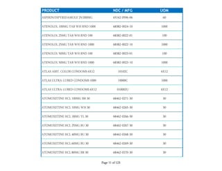 PRODUCT NDC / MFG UOM
ASPIRIN/DIPYRIDAMOLE 25/200MG 65162-0596-06 60
ATENOLOL 100MG TAB WH RND 1000 68382-0024-10 1000
ATENOLOL 25MG TAB WH RND 100 68382-0022-01 100
ATENOLOL 25MG TAB WH RND 1000 68382-0022-10 1000
ATENOLOL 50MG TAB WH RND 100 68382-0023-01 100
ATENOLOL 50MG TAB WH RND 1000 68382-0023-10 1000
ATLAS ASST. COLOR CONDOMS 6X12 10102C 6X12
ATLAS ULTRA-LUBED CONDOMS 1000 10000C 1000
ATLAS ULTRA-LUBED CONDOMS 6X12 010002U 6X12
ATOMOXETINE HCL 100MG BR 30 68462-0271-30 30
ATOMOXETINE HCL 10MG WH 30 68462-0265-30 30
ATOMOXETINE HCL 18MG YL 30 68462-0266-30 30
ATOMOXETINE HCL 25MG BU 30 68462-0267-30 30
ATOMOXETINE HCL 40MG BU 30 68462-0268-30 30
ATOMOXETINE HCL 60MG BU 30 68462-0269-30 30
ATOMOXETINE HCL 80MG BR 30 68462-0270-30 30
Page 11 of 123
 