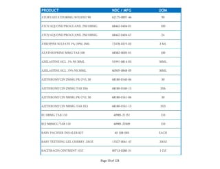 PRODUCT NDC / MFG UOM
ATORVASTATIN 80MG WH RND 90 62175-0897-46 90
ATOVAQUONE/PROGUANIL 250/100MG 68462-0404-01 100
ATOVAQUONE/PROGUANIL 250/100MG 68462-0404-67 24
ATROPINE SULFATE 1% OPSL 2ML 17478-0215-02 2 ML
AZATHIOPRINE 50MG TAB 100 68382-0003-01 100
AZELASTINE HCL .1% NS 30ML 51991-0814-03 30ML
AZELASTINE HCL .15% NS 30ML 60505-0848-05 30ML
AZITHROMYCIN 250MG PK OVL 30 68180-0160-06 30
AZITHROMYCIN 250MG TAB 3X6 68180-0160-13 3X6
AZITHROMYCIN 500MG PK OVL 30 68180-0161-06 30
AZITHROMYCIN 500MG TAB 3X3 68180-0161-13 3X3
B1 100MG TAB 110 40985-21151 110
B12 500MCG TAB 110 40985-22309 110
BABY PACIFIER INHALER KIT 40-108-003 EACH
BABY TEETHING GEL CHERRY .33OZ 11527-0061-47 .33OZ
BACITRACIN OINTMENT 1OZ 00713-0280-31 1 OZ
Page 13 of 123
 