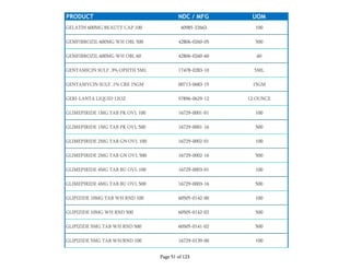 PRODUCT NDC / MFG UOM
GELATIN 600MG BEAUTY CAP 100 40985-22663 100
GEMFIBROZIL 600MG WH OBL 500 42806-0260-05 500
GEMFIBROZIL 600MG WH OBL 60 42806-0260-60 60
GENTAMICIN SULF .3% OPHTH 5ML 17478-0283-10 5ML
GENTAMYCIN SULF .1% CRE 15GM 00713-0683-15 15GM
GERI-LANTA LIQUID 12OZ 57896-0629-12 12 OUNCE
GLIMEPIRIDE 1MG TAB PK OVL 100 16729-0001-01 100
GLIMEPIRIDE 1MG TAB PK OVL 500 16729-0001-16 500
GLIMEPIRIDE 2MG TAB GN OVL 100 16729-0002-01 100
GLIMEPIRIDE 2MG TAB GN OVL 500 16729-0002-16 500
GLIMEPIRIDE 4MG TAB BU OVL 100 16729-0003-01 100
GLIMEPIRIDE 4MG TAB BU OVL 500 16729-0003-16 500
GLIPIZIDE 10MG TAB WH RND 100 60505-0142-00 100
GLIPIZIDE 10MG WH RND 500 60505-0142-02 500
GLIPIZIDE 5MG TAB WH RND 500 60505-0141-02 500
GLIPIZIDE 5MG TAB WH/RND 100 16729-0139-00 100
Page 51 of 123
 