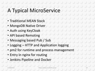 A Typical MicroService
• Traditional MEAN Stack
• MongoDB Native Driver
• Auth using KeyCloak
• API based Remoting
• Messaging based Pub / Sub
• Logging – HTTP and Application logging
• pm2 for runtime and process management
• Entry in nginx for routing
• Jenkins Pipeline and Docker
1/18/2019 https://jsfoo.in/2019-pune/ 14
 