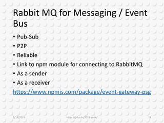 Rabbit MQ for Messaging / Event
Bus
• Pub-Sub
• P2P
• Reliable
• Link to npm module for connecting to RabbitMQ
• As a sender
• As a receiver
https://www.npmjs.com/package/event-gateway-psg
1/18/2019 https://jsfoo.in/2019-pune/ 18
 