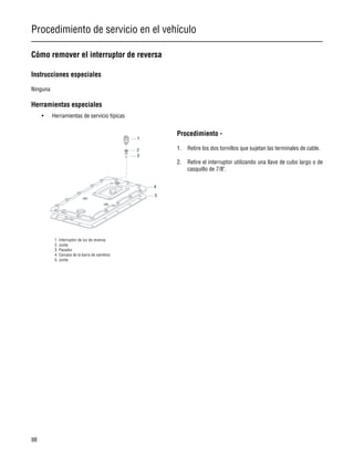 Procedimiento de servicio en el vehículo
98
Cómo remover el interruptor de reversa
Instrucciones especiales
Ninguna
Herramientas especiales
• Herramientas de servicio típicas
Procedimiento -
1. Retire los dos tornillos que sujetan las terminales de cable.
2. Retire el interruptor utilizando una llave de cubo largo o de
casquillo de 7/8".
1. Interruptor de luz de reversa
2. Junta
3. Pasador
4. Carcasa de la barra de cambios
5. Junta
 