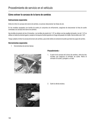 Procedimiento de servicio en el vehículo
100
Cómo extraer la carcasa de la barra de cambios
Instrucciones especiales
Antes de retirar la carcasa de la barra de cambios, es preciso desconectar las líneas de aire.
En los modelos equipados con bomba de aceite y/o conjuntos de enfriamiento, asegúrese de desconectar la línea de aceite
conectada a la carcasa de la barra de cambios.
Hay tornillos de presión de tres (3) tamaños. Los tornillos de presión de 1 1/2" se utilizan con las argollas de levante. Los de 1 1/4" se
utilizan en todos los demás lugares, excepto en la esquina frontal izquierda en el lugar del pasador de rodillo. Este tornillo es de 1 3/4".
Tenga cuidado al retirar la carcasa de la barra de cambios, para evitar daños al conducto de aceite que tiene los yugos de cambio.
Herramientas especiales
• Herramientas de servicio típicas
Procedimiento -
1. A partir de la carcasa de la barra de cambios, retire los dos
tornillos que aseguran el enfriador de aceite. Retire el
enfriador de aceite y póngalo a un lado.
2. Quite la válvula esclava.
 