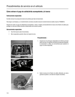 Procedimientos de servicio en el vehículo
112
Cómo extraer el yugo de salida/brida acompañante y la tuerca
Instrucciones especiales
Se debe remover la carcasa de la barra de cambios para fijar la transmisión.
Para lograr una limpieza y un mantenimiento correctos consulte la Guía de mantenimiento de sellos traseros TRSM0912.
Después de quitar el yugo de salida/brida acompañante, vuelva a instalar provisionalmente la tuerca de la flecha de salida para
proteger la rosca de la flecha durante el desarmado de la sección auxiliar.
Herramientas especiales
• Vea Información sobre herramientas
• Barra separadora grande o llave de impacto de aire.
Procedimiento -
1. Acople dos (2) embragues deslizables de la flecha principal
dentro de dos (2) engranes de flecha principal para bloquear
la transmisión o utilice una herramienta para sostener el
yugo si la tiene disponible.
2. Quite la tuerca de la flecha de salida utilizando una barra
grande de quiebre o una llave de impacto neumático.
 