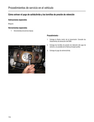 Procedimientos de servicio en el vehículo
116
Cómo extraer el yugo de salida/brida y los tornillos de presión de retención
Instrucciones especiales
Ninguna
Herramientas especiales
• Herramientas de servicio típicas
Procedimiento -
1. Extraiga la flecha motriz de la transmisión. Consulte los
lineamientos de extracción del OEM.
2. Extraiga los tornillos de presión de retención del yugo de
extremo y la arandela de la flecha principal auxiliar.
3. Extraiga el yugo de extremo/brida.
 