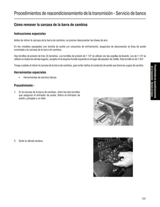 Procedimientos de reacondicionamiento de la transmisión - Servicio de banco
131
Procedimientosdereacondicionamiento
delatransmisión-Serviciodebanco
Cómo remover la carcasa de la barra de cambios
Instrucciones especiales
Antes de retirar la carcasa de la barra de cambios, es preciso desconectar las líneas de aire.
En los modelos equipados con bomba de aceite y/o conjuntos de enfriamiento, asegúrese de desconectar la línea de aceite
conectada a la carcasa de la barra de cambios.
Hay tornillos de presión de tres (3) tamaños. Los tornillos de presión de 1 1/2" se utilizan con las argollas de levante. Los de 1 1/4" se
utilizan en todos los demás lugares, excepto en la esquina frontal izquierda en el lugar del pasador de rodillo. Este tornillo es de 1 3/4".
Tenga cuidado al retirar la carcasa de la barra de cambios, para evitar daños al conducto de aceite que tiene los yugos de cambio.
Herramientas especiales
• Herramientas de servicio típicas
Procedimiento -
1. En la carcasa de la barra de cambios, retire los dos tornillos
que aseguran el enfriador de aceite. Retire el enfriador de
aceite y póngalo a un lado.
2. Quite la válvula esclava.
 