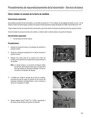 Procedimientos de reacondicionamiento de la transmisión - Servicio de banco
133
Procedimientosdereacondicionamiento
delatransmisión-Serviciodebanco
Cómo instalar la carcasa de la barra de cambios
Instrucciones especiales
Hay tornillos de presión de tres (3) tamaños. Los tornillos de presión de 1 1/2" se utilizan con las argollas de levante. Los de 1 1/4" se
utilizan en todos los demás lugares, excepto en la esquina frontal izquierda en el lugar del pasador de rodillo. Este tornillo es de 1 3/4".
Tenga cuidado al retirar la carcasa de la barra de cambios, para evitar daños al conducto de aceite que tiene los yugos de cambio.
Antes de instalar la carcasa de la barra de cambios, se deben quitar la válvula esclava y las partes de bloqueo.
Herramientas especiales
• Herramientas de servicio típicas
Procedimiento -
1. Coloque la carcasa de la barra y los bloques de cambios en
posición neutral.
2. Ponga los embragues deslizantes de la flecha principal en
posición neutral.
3. Coloque una nueva junta de la carcasa de la barra de
cambios en la superficie de montaje de la carcasa de la barra
de cambios.
Nota: La válvula esclava y el conjunto de bloqueo deben
permanecer desmontados hasta que la carcasa de la
barra de cambios se encuentre instalada, a fin de evi-
tar daños en el pasador de bloqueo.
4. A medida que instala la carcasa de la barra de cambios,
cerciórese de que los yugos se insertan en las ranuras del
embrague deslizante correspondiente y que la carcasa se
alinea con el pasador de rodillo.
5. Aplique sellador Eaton® Fuller® N.º 71205 o equivalente a
las roscas de los tornillos de presión de retención.
 