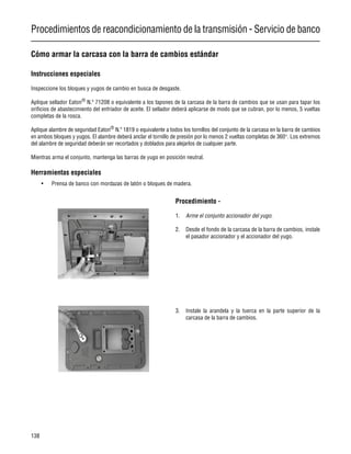 Procedimientos de reacondicionamiento de la transmisión - Servicio de banco
138
Cómo armar la carcasa con la barra de cambios estándar
Instrucciones especiales
Inspeccione los bloques y yugos de cambio en busca de desgaste.
Aplique sellador Eaton®
N.º 71208 o equivalente a los tapones de la carcasa de la barra de cambios que se usan para tapar los
orificios de abastecimiento del enfriador de aceite. El sellador deberá aplicarse de modo que se cubran, por lo menos, 5 vueltas
completas de la rosca.
Aplique alambre de seguridad Eaton®
N.º 1819 o equivalente a todos los tornillos del conjunto de la carcasa en la barra de cambios
en ambos bloques y yugos. El alambre deberá anclar el tornillo de presión por lo menos 2 vueltas completas de 360°. Los extremos
del alambre de seguridad deberán ser recortados y doblados para alejarlos de cualquier parte.
Mientras arma el conjunto, mantenga las barras de yugo en posición neutral.
Herramientas especiales
• Prensa de banco con mordazas de latón o bloques de madera.
Procedimiento -
1. Arme el conjunto accionador del yugo.
2. Desde el fondo de la carcasa de la barra de cambios, instale
el pasador accionador y el accionador del yugo.
3. Instale la arandela y la tuerca en la parte superior de la
carcasa de la barra de cambios.
 