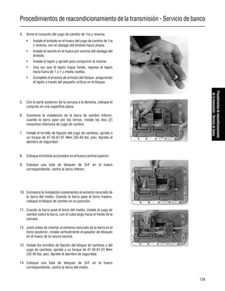Procedimientos de reacondicionamiento de la transmisión - Servicio de banco
139
Procedimientosdereacondicionamiento
delatransmisión-Serviciodebanco
4. Arme el conjunto del yugo de cambio de 1ra y reversa:
• Instale el émbolo en el hueco del yugo de cambio de 1ra
y reversa, con el vástago del émbolo hacia afuera.
• Instale el resorte en el hueco por encima del vástago del
émbolo.
• Instale el tapón y apriete para comprimir el resorte.
• Una vez que el tapón toque fondo, regrese el tapón
hacia fuera de 1 a 1 y media vueltas.
• Complete el proceso de armado del bloque, asegurando
el tapón a través del pequeño orificio en el bloque.
5. Con la parte posterior de la carcasa a la derecha, coloque el
conjunto en una superficie plana.
6. Comience la instalación de la barra de cambio inferior,
cuando la barra pase por los lomos, instale los dos (2)
conjuntos inferiores de yugo de cambio.
7. Instale el tornillo de fijación del yugo de cambios, apriete a
un torque de 47.45-61.01 N•m (35-45 lbs. pie). Apriete el
alambre de seguridad.
8. Coloque el émbolo accionador en el hueco central superior.
9. Coloque una bola de bloqueo de 3/4" en el hueco
correspondiente, contra la barra inferior.
10. Comience la instalación sosteniendo el extremo ranurado de
la barra del medio. Cuando la barra pase el lomo trasero,
coloque el bloque de cambio en su posición.
11. Cuando la barra pase el lomo del medio, instale el yugo de
cambio sobre la barra, con el cubo largo hacia el frente de la
carcasa.
12. Justo antes de insertar el extremo ranurado de la barra en el
lomo posterior, instale verticalmente el pasador de bloqueo
en el hueco de la ranura neutral.
13. Instale los tornillos de fijación del bloque de cambios y del
yugo de cambios, apriete a un torque de 47.45-61.01 N•m
(35-45 lbs. pie). Apriete el alambre de seguridad.
14. Coloque una bola de bloqueo de 3/4" en el hueco
correspondiente, contra la barra del medio.
 