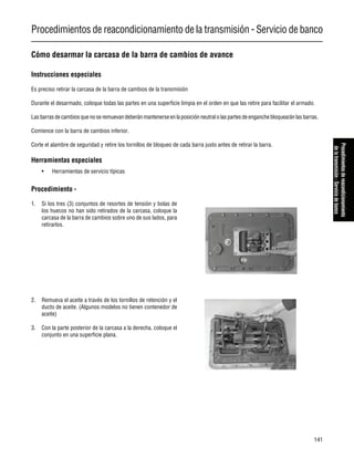 Procedimientos de reacondicionamiento de la transmisión - Servicio de banco
141
Procedimientosdereacondicionamiento
delatransmisión-Serviciodebanco
Cómo desarmar la carcasa de la barra de cambios de avance
Instrucciones especiales
Es preciso retirar la carcasa de la barra de cambios de la transmisión
Durante el desarmado, coloque todas las partes en una superficie limpia en el orden en que las retire para facilitar el armado.
Lasbarrasdecambiosquenoseremuevandeberánmantenerse enlaposición neutral o laspartesdeenganchebloquearánlasbarras.
Comience con la barra de cambios inferior.
Corte el alambre de seguridad y retire los tornillos de bloqueo de cada barra justo antes de retirar la barra.
Herramientas especiales
• Herramientas de servicio típicas
Procedimiento -
1. Si los tres (3) conjuntos de resortes de tensión y bolas de
los huecos no han sido retirados de la carcasa, coloque la
carcasa de la barra de cambios sobre uno de sus lados, para
retirarlos.
2. Remueva el aceite a través de los tornillos de retención y el
ducto de aceite. (Algunos modelos no tienen contenedor de
aceite)
3. Con la parte posterior de la carcasa a la derecha, coloque el
conjunto en una superficie plana.
 