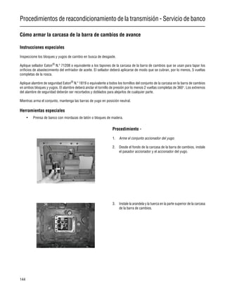 Procedimientos de reacondicionamiento de la transmisión - Servicio de banco
144
Cómo armar la carcasa de la barra de cambios de avance
Instrucciones especiales
Inspeccione los bloques y yugos de cambio en busca de desgaste.
Aplique sellador Eaton®
N.º 71208 o equivalente a los tapones de la carcasa de la barra de cambios que se usan para tapar los
orificios de abastecimiento del enfriador de aceite. El sellador deberá aplicarse de modo que se cubran, por lo menos, 5 vueltas
completas de la rosca.
Aplique alambre de seguridad Eaton®
N.º 1819 o equivalente a todos los tornillos del conjunto de la carcasa en la barra de cambios
en ambos bloques y yugos. El alambre deberá anclar el tornillo de presión por lo menos 2 vueltas completas de 360°. Los extremos
del alambre de seguridad deberán ser recortados y doblados para alejarlos de cualquier parte.
Mientras arma el conjunto, mantenga las barras de yugo en posición neutral.
Herramientas especiales
• Prensa de banco con mordazas de latón o bloques de madera.
Procedimiento -
1. Arme el conjunto accionador del yugo.
2. Desde el fondo de la carcasa de la barra de cambios, instale
el pasador accionador y el accionador del yugo.
3. Instale la arandela y la tuerca en la parte superior de la carcasa
de la barra de cambios.
 