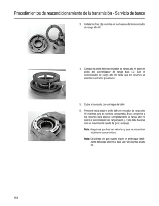 Procedimientos de reacondicionamiento de la transmisión - Servicio de banco
164
3. Instale los tres (3) resortes en los huecos del sincronizador
de rango alto HI.
4. Coloque el anillo del sincronizador de rango alto HI sobre el
anillo del sincronizador de rango bajo LO. Gire el
sincronizador de rango alto HI hasta que los resortes se
asienten contra los pasadores.
5. Cubra el conjunto con un trapo de taller.
6. Presione hacia abajo el anillo del sincronizador de rango alto
HI mientras gira en sentido contrarreloj. Esto comprime a
los resortes para asentar completamente el rango alto HI
sobre el sincronizador del rango bajo LO. Esto debe hacerse
con un movimiento rápido de giro y empuje.
Nota: Asegúrese que hay tres resortes y que se encuentran
totalmente comprimidos.
Nota: Cerciórese de que puede mover el embrague desli-
zante del rango alto HI al bajo LO y de regreso al alto
HI.
 