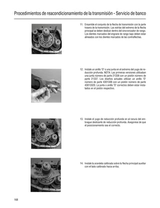 Procedimientos de reacondicionamiento de la transmisión - Servicio de banco
168
11. Ensamble el conjunto de la flecha de transmisión con la parte
trasera de la transmisión. Las estrías del extremo de la flecha
principal se deben deslizar dentro del sincronizador de rango.
Los dientes marcados del engrane de rango bajo deben estar
alineados con los dientes marcados de las contraflechas.
12. Instale un anillo "O" o una junta en el extremo del yugo de re-
ducción profunda. NOTA: Las primeras versiones utilizaban
una junta número de parte 21338 con un pistón número de
parte 21337. Los diseños actuales utilizan un anillo "O"
número de parte 4301348 con un pistón número de parte
43013320. La junta o anillo "O" correctos deben estar insta-
lados en el pistón respectivo.
13. Instale el yugo de reducción profunda en al ranura del em-
brague deslizante de reducción profunda. Asegúrese de que
el posicionamiento sea el correcto.
14. Instale la arandela calibrada sobre la flecha principal auxiliar
con el lado calibrado hacia arriba.
 