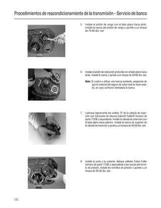 Procedimientos de reacondicionamiento de la transmisión - Servicio de banco
172
5. Instale el pistón de rango con el lado plano hacia atrás.
Instale la tuerca del pistón de rango y apriete a un torque
de 70-85 lbs.-pie.
6. Instale el pistón de reducción profunda con el lado plano hacia
atrás. Instale la tuerca y apriete a un torque de 50-65 lbs.-pie.
Nota: Si vuelve a utilizar una tuerca existente, asegúrese de
que el material del seguro de nylon esté en buen esta-
do, en caso contrario reemplace la tuerca.
7. Lubrique ligeramente los anillos "O" de la válvula de inser-
ción con lubricante de silicona Eaton® Fuller® número de
parte 71206 o equivalente. Instale la válvula de inserción con
el lado plano hacia adentro. Instale la tuerca de sujeción de
la válvula de inserción y ajuste a un torque de 40-50 lbs.-pie.
8. Instale la junta y la cubierta. Aplique sellador Eaton Fuller
número de parte 71205 o equivalente a las roscas del tornil-
lo de presión. Instale los tornillos de presión y apriete a un
torque de 35-45 lbs.-pie.
 
