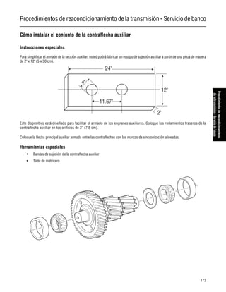 Procedimientos de reacondicionamiento de la transmisión - Servicio de banco
173
Procedimientosdereacondicionamiento
delatransmisión-Serviciodebanco
Cómo instalar el conjunto de la contraflecha auxiliar
Instrucciones especiales
Para simplificar el armado de la sección auxiliar, usted podrá fabricar un equipo de sujeción auxiliar a partir de una pieza de madera
de 2" x 12" (5 x 30 cm).
Este dispositivo está diseñado para facilitar el armado de los engranes auxiliares. Coloque los rodamientos traseros de la
contraflecha auxiliar en los orificios de 3” (7.5 cm).
Coloque la flecha principal auxiliar armada entre las contraflechas con las marcas de sincronización alineadas.
Herramientas especiales
• Bandas de sujeción de la contraflecha auxiliar
• Tinte de matricero
24"
12"
2"
11.67"
3"
 