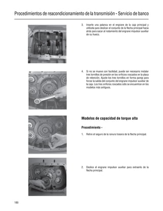 Procedimientos de reacondicionamiento de la transmisión - Servicio de banco
180
3. Inserte una palanca en el engrane de la caja principal y
utilícela para deslizar el conjunto de la flecha principal hacia
atrás para sacar al rodamiento del engrane impulsor auxiliar
de su hueco.
4. Si no se mueve con facilidad, puede ser necesario instalar
tres tornillos de presión en los orificios roscados en la placa
de retención. Ajuste los tres tornillos en forma pareja para
forzar la salida del conjunto del engrane impulsor auxiliar de
la caja. Los tres orificios roscados sólo se encuentran en los
modelos más antiguos.
Modelos de capacidad de torque alta
Procedimiento -
1. Retire el seguro de la ranura trasera de la flecha principal.
2. Deslice el engrane impulsor auxiliar para extraerlo de la
flecha principal.
 