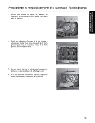 Procedimientos de reacondicionamiento de la transmisión - Servicio de banco
181
Procedimientosdereacondicionamiento
delatransmisión-Serviciodebanco
3. Extraiga seis tornillos de presión del retenedor del
rodamiento del engrane de impulsión auxiliar y extraiga la
placa de retención.
4. Inserte una palanca en el engrane de la caja principal y
utilícela para deslizar hacia atrás al conjunto de la flecha
principal para mover al rodamiento trasero de la flecha
principal ligeramente hacia atrás.
5. Use una palanca (barreta) de cabeza rotatoria para extraer
del hueco el rodamiento trasero de la flecha principal.
6. Si se debe reemplazar el rodamiento, presione el espaciador
interior del rodamiento trasero de la flecha principal.
 