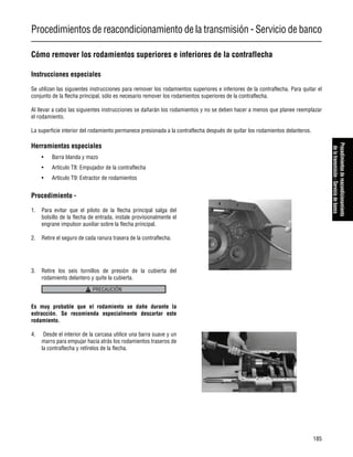 Procedimientos de reacondicionamiento de la transmisión - Servicio de banco
185
Procedimientosdereacondicionamiento
delatransmisión-Serviciodebanco
Cómo remover los rodamientos superiores e inferiores de la contraflecha
Instrucciones especiales
Se utilizan las siguientes instrucciones para remover los rodamientos superiores e inferiores de la contraflecha. Para quitar el
conjunto de la flecha principal, sólo es necesario remover los rodamientos superiores de la contraflecha.
Al llevar a cabo las siguientes instrucciones se dañarán los rodamientos y no se deben hacer a menos que planee reemplazar
el rodamiento.
La superficie interior del rodamiento permanece presionada a la contraflecha después de quitar los rodamientos delanteros.
Herramientas especiales
• Barra blanda y mazo
• Artículo T8: Empujador de la contraflecha
• Artículo T9: Extractor de rodamientos
Procedimiento -
1. Para evitar que el piloto de la flecha principal salga del
bolsillo de la flecha de entrada, instale provisionalmente el
engrane impulsor auxiliar sobre la flecha principal.
2. Retire el seguro de cada ranura trasera de la contraflecha.
3. Retire los seis tornillos de presión de la cubierta del
rodamiento delantero y quite la cubierta.
Es muy probable que el rodamiento se dañe durante la
extracción. Se recomienda especialmente descartar este
rodamiento.
4. Desde el interior de la carcasa utilice una barra suave y un
marro para empujar hacia atrás los rodamientos traseros de
la contraflecha y retírelos de la flecha.
PRECAUCIÓN
 
