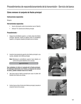 Procedimientos de reacondicionamiento de la transmisión - Servicio de banco
187
Procedimientosdereacondicionamiento
delatransmisión-Serviciodebanco
Cómo remover el conjunto de flecha principal
Instrucciones especiales
Ninguna
Herramientas especiales
• Vea la información sobre herramientas (vea la Tabla 6).
• Artículo T15: Gancho de la flecha principal
Procedimiento -
1. Asegure la contraflecha superior, a un lado y lejos de la flecha
principal. Opcional: Inserte la palanca entre la contraflecha
superior y el engrane impulsor principal como se ilustra.
2. Inserte la herramienta de gancho de la flecha principal o una
cuerda, alrededor de la flecha principal.
Nota: Mantenga la contraflecha superior hacia delante, en
contra de la pared delantera de la carcasa.
Sea cuidadoso al retirar el conjunto de la flecha principal.
El embrague deslizante en el frente y el engrane de reversa
de atrás, pueden resbalar fuera de la flecha.
3. Jale hacia atrás la flecha principal para sacar el piloto del
bolsillo de la flecha de entrada.
4. Incline hacia arriba el frente de la flecha principal y levante el
conjunto fuera de la carcasa.
ADVERTENCIA
 