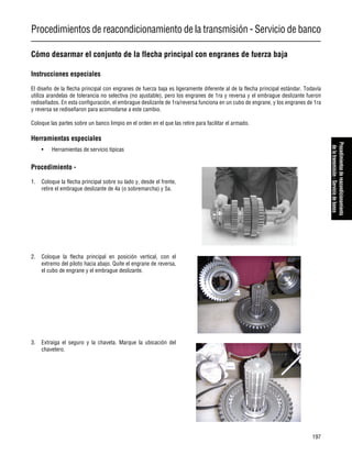 Procedimientos de reacondicionamiento de la transmisión - Servicio de banco
197
Procedimientosdereacondicionamiento
delatransmisión-Serviciodebanco
Cómo desarmar el conjunto de la flecha principal con engranes de fuerza baja
Instrucciones especiales
El diseño de la flecha principal con engranes de fuerza baja es ligeramente diferente al de la flecha principal estándar. Todavía
utiliza arandelas de tolerancia no selectiva (no ajustable), pero los engranes de 1ra y reversa y el embrague deslizante fueron
rediseñados. En esta configuración, el embrague deslizante de 1ra/reversa funciona en un cubo de engrane, y los engranes de 1ra
y reversa se rediseñaron para acomodarse a este cambio.
Coloque las partes sobre un banco limpio en el orden en el que las retire para facilitar el armado.
Herramientas especiales
• Herramientas de servicio típicas
Procedimiento -
1. Coloque la flecha principal sobre su lado y, desde el frente,
retire el embrague deslizante de 4a (o sobremarcha) y 5a.
2. Coloque la flecha principal en posición vertical, con el
extremo del piloto hacia abajo. Quite el engrane de reversa,
el cubo de engrane y el embrague deslizante.
3. Extraiga el seguro y la chaveta. Marque la ubicación del
chavetero.
 