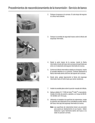 Procedimientos de reacondicionamiento de la transmisión - Servicio de banco
216
2. Coloque el engrane en la carcasa. El cubo largo del engrane
se coloca hacia delante.
3. Coloque la arandela de seguridad trasera sobre la flecha del
engranaje intermedio.
4. Desde la parte trasera de la carcasa, inserte la flecha
intermedia a través del hueco de la carcasa principal hasta que
entre en el rodamiento del engrane intermedio de reversa.
5. Conforme la flecha intermedia se desliza en el engrane, inserte
la arandela delantera en su posición. Continúe deslizando la
flecha intermedia dentro del lomo del soporte de la carcasa.
6. Desde atrás, golpee ligeramente la flecha del engranaje
intermedio hacia el frente hasta que sienta resistencia.
7. Instale de arandela plana sobre la porción roscada de la flecha.
8. Aplique sellador N.º 71205 de Eaton®
Fuller®
o equivalente.
Instale el tornillo de presión y ajústelo a un torque de 90.84-
101.69 N•m (67-75 lb pie).
9. Utilizando un instalador de superficies de rodamientos, instale
la superficie del rodamiento de la contraflecha auxiliar dentro
del hueco más bajo del engranaje intermedio de reversa.
Nota: Las superficies de rodamientos tienen una provisión
para ajuste por deslizamiento en sus huecos. Deben
deslizarse o girar fácilmente dentro del hueco si no
están en posición correcta.
 