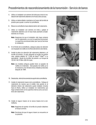 Procedimientos de reacondicionamiento de la transmisión - Servicio de banco
219
Procedimientosdereacondicionamiento
delatransmisión-Serviciodebanco
4. Utilice un instalador con extremo de brida para iniciar la ins-
talación delrodamiento delanteroen elhuecodelacarcasa.
5. Utilice un destornillador insertado en el hueco del tornillo de
presión para ayudar a centrar la contraflecha.
6. Mueva la contraflecha hacia delante dentro del rodamiento.
7. Utilice un instalador con extremo de brida y golpee el
rodamiento delantero con el mazo hasta asentarlo comple-
tamente en el hueco.
Nota: Asegúrese de que el instalador sólo haga contacto
con el rodamiento y no con la superficie provisional.
La superficie provisional debe caer fuera al terminar
la instalación.
8. En el frente de la contraflecha, coloque la placa de retención
con el pasador de rodillo en el orificio del extremo de la flecha.
9. Instale la placa de retención del rodamiento delantero y el
tornillo de presión. Si está utilizando el tornillo de presión
viejo, aplique sellador N.º 71205 de Eaton®
Fuller®
o su
equivalente. Ajuste los tornillos de presión a un torque de
122.02-162.70 N•m (90-45 lb pie).
Nota: Los modelos antiguos pueden tener un pasador de
rodillo en el retenedor. Este pasador de rodillo ya no
es necesario y fue retirado de las unidades producidas
después de 1994.
10. Desdeatrás,retirelaherramientadesoportedelacontraflecha.
11. Instale el rodamiento trasero de la contraflecha. Coloque el
rodamiento de manera que el chaflán más grande en el
diámetro interior del rodamiento quede instalado mirando
hacia la flecha. Utilice un instalador de rodamientos que
haga contacto tanto con la superficie interna como con la ex-
terna del rodamiento.
12. Instale el seguro trasero en la ranura trasera de la con-
traflecha.
Nota: Asegúrese de apretar el tornillo de presión delantero
al torque correcto.
Nota: Cerciórese de que el seguro trasero se encuentra en
su posición.
 