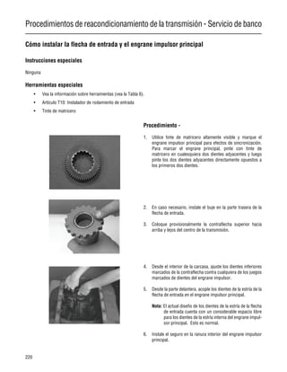 Procedimientos de reacondicionamiento de la transmisión - Servicio de banco
220
Cómo instalar la flecha de entrada y el engrane impulsor principal
Instrucciones especiales
Ninguna
Herramientas especiales
• Vea la información sobre herramientas (vea la Tabla 6).
• Artículo T10: Instalador de rodamiento de entrada
• Tinte de matricero
Procedimiento -
1. Utilice tinte de matricero altamente visible y marque el
engrane impulsor principal para efectos de sincronización.
Para marcar el engrane principal, pinte con tinte de
matricero en cualesquiera dos dientes adyacentes y luego
pinte los dos dientes adyacentes directamente opuestos a
los primeros dos dientes.
2. En caso necesario, instale el buje en la parte trasera de la
flecha de entrada.
3. Coloque provisionalmente la contraflecha superior hacia
arriba y lejos del centro de la transmisión.
4. Desde el interior de la carcasa, ajuste los dientes inferiores
marcados de la contraflecha contra cualquiera de los juegos
marcados de dientes del engrane impulsor.
5. Desde la parte delantera, acople los dientes de la estría de la
flecha de entrada en el engrane impulsor principal.
Nota: El actual diseño de los dientes de la estría de la flecha
de entrada cuenta con un considerable espacio libre
para los dientes de la estría interna del engrane impul-
sor principal. Esto es normal.
6. Instale el seguro en la ranura interior del engrane impulsor
principal.
 