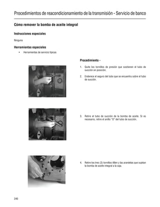 Procedimientos de reacondicionamiento de la transmisión - Servicio de banco
240
Cómo remover la bomba de aceite integral
Instrucciones especiales
Ninguna
Herramientas especiales
• Herramientas de servicio típicas
Procedimiento -
1. Quite los tornillos de presión que sostienen el tubo de
succión en posición.
2. Enderece el seguro del tubo que se encuentra sobre el tubo
de succión.
3. Retire el tubo de succión de la bomba de aceite. Si es
necesario, retire el anillo “O” del tubo de succión.
4. Retire los tres (3) tornillos Allen y las arandelas que sujetan
la bomba de aceite integral a la caja.
 