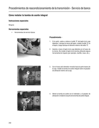 Procedimientos de reacondicionamiento de la transmisión - Servicio de banco
242
Cómo instalar la bomba de aceite integral
Instrucciones especiales
Ninguna
Herramientas especiales
• Herramientas de servicio típicas
Procedimiento -
1. Si lo quitó, vuelva a colocar el anillo "O" del tapón de la caja
delantera. Lubrique la ranura del tapón, instale el anillo "O" en
el tapón y luego lubrique el diámetro exterior del anillo "O".
2. Asiente a mano el tapón de la caja delantera en el hueco de
la misma. No instale el tapón de la bomba utilizando alguna
herramienta de impacto (por ejemplo, martillo, mazo, etc.).
3. Con el hueco del retenedor mirando hacia la parte trasera de
la caja, instale la bomba de aceite integral sobre el pasador
de alineación dentro de la caja.
4. Alinee la bomba de aceite con el retenedor y el pasador de
alineacióneinstaleelconjuntodelabombadeaceiteintegral.
 
