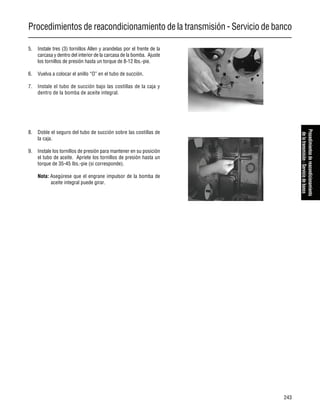 Procedimientos de reacondicionamiento de la transmisión - Servicio de banco
243
Procedimientosdereacondicionamiento
delatransmisión-Serviciodebanco
5. Instale tres (3) tornillos Allen y arandelas por el frente de la
carcasa y dentro del interior de la carcasa de la bomba. Ajuste
los tornillos de presión hasta un torque de 8-12 lbs.-pie.
6. Vuelva a colocar el anillo “O” en el tubo de succión.
7. Instale el tubo de succión bajo las costillas de la caja y
dentro de la bomba de aceite integral.
8. Doble el seguro del tubo de succión sobre las costillas de
la caja.
9. Instale los tornillos de presión para mantener en su posición
el tubo de aceite. Apriete los tornillos de presión hasta un
torque de 35-45 lbs.-pie (si corresponde).
Nota: Asegúrese que el engrane impulsor de la bomba de
aceite integral puede girar.
 