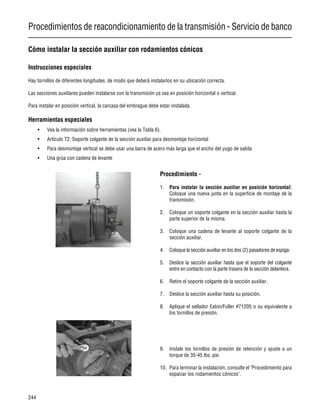 Procedimientos de reacondicionamiento de la transmisión - Servicio de banco
244
Cómo instalar la sección auxiliar con rodamientos cónicos
Instrucciones especiales
Hay tornillos de diferentes longitudes, de modo que deberá instalarlos en su ubicación correcta.
Las secciones auxiliares pueden instalarse con la transmisión ya sea en posición horizontal o vertical.
Para instalar en posición vertical, la carcasa del embrague debe estar instalada.
Herramientas especiales
• Vea la información sobre herramientas (vea la Tabla 6).
• Artículo T2: Soporte colgante de la sección auxiliar para desmontaje horizontal
• Para desmontaje vertical se debe usar una barra de acero más larga que el ancho del yugo de salida
• Una grúa con cadena de levante
Procedimiento -
1. Para instalar la sección auxiliar en posición horizontal:
Coloque una nueva junta en la superficie de montaje de la
transmisión.
2. Coloque un soporte colgante en la sección auxiliar hasta la
parte superior de la misma.
3. Coloque una cadena de levante al soporte colgante de la
sección auxiliar.
4. Coloque la sección auxiliar en los dos (2) pasadores de espiga:
5. Deslice la sección auxiliar hasta que el soporte del colgante
entre en contacto con la parte trasera de la sección delantera.
6. Retire el soporte colgante de la sección auxiliar.
7. Deslice la sección auxiliar hasta su posición.
8. Aplique el sellador Eaton/Fuller #71205 o su equivalente a
los tornillos de presión.
9. Instale los tornillos de presión de retención y ajuste a un
torque de 35-45 lbs.·pie.
10. Para terminar la instalación, consulte el "Procedimiento para
espaciar los rodamientos cónicos".
 