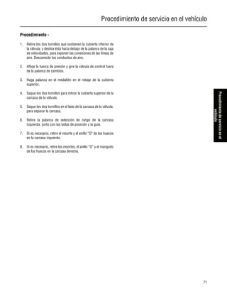 Procedimiento de servicio en el vehículo
71
Procedimientodeservicioenel
vehículo
Procedimiento -
1. Retire los dos tornillos que sostienen la cubierta inferior de
la válvula, y deslice ésta hacia debajo de la palanca de la caja
de velocidades, para exponer las conexiones de las líneas de
aire. Desconecte los conductos de aire.
2. Afloje la tuerca de presión y gire la válvula de control fuera
de la palanca de cambios.
3. Haga palanca en el medallón en el rebaje de la cubierta
superior.
4. Saque los dos tornillos para retirar la cubierta superior de la
carcasa de la válvula.
5. Saque los dos tornillos en el lado de la carcasa de la válvula,
para separar la carcasa.
6. Retire la palanca de selección de rango de la carcasa
izquierda, junto con las bolas de posición y la guía.
7. Si es necesario, retire el resorte y el anillo “O” de los huecos
en la carcasa izquierda.
8. Si es necesario, retire los resortes, el anillo “O” y el manguito
de los huecos en la carcasa derecha.
 
