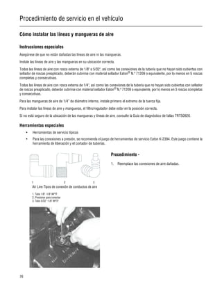 Procedimiento de servicio en el vehículo
76
Cómo instalar las líneas y mangueras de aire
Instrucciones especiales
Asegúrese de que no están dañadas las líneas de aire ni las mangueras.
Instale las líneas de aire y las mangueras en su ubicación correcta.
Todas las líneas de aire con rosca externa de 1/8" o 5/32", así como las conexiones de la tubería que no hayan sido cubiertas con
sellador de roscas preaplicado, deberán cubrirse con material sellador Eaton®
N.º 71209 o equivalente, por lo menos en 5 roscas
completas y consecutivas.
Todas las líneas de aire con rosca externa de 1/4", así como las conexiones de la tubería que no hayan sido cubiertas con sellador
de roscas preaplicado, deberán cubrirse con material sellador Eaton®
N.º 71209 o equivalente, por lo menos en 3 roscas completas
y consecutivas.
Para las mangueras de aire de 1/4” de diámetro interno, instale primero el extremo de la tuerca fija.
Para instalar las líneas de aire y mangueras, el filtro/regulador debe estar en la posición correcta.
Si no está seguro de la ubicación de las mangueras y líneas de aire, consulte la Guía de diagnóstico de fallas TRTS0920.
Herramientas especiales
• Herramientas de servicio típicas
• Para las conexiones a presión, se recomienda el juego de herramientas de servicio Eaton K-2394. Este juego contiene la
herramienta de liberación y el cortador de tuberías.
Procedimiento -
1. Reemplace las conexiones de aire dañadas.
 