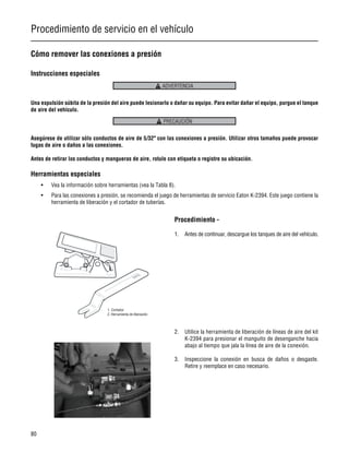 Procedimiento de servicio en el vehículo
80
Cómo remover las conexiones a presión
Instrucciones especiales
Una expulsión súbita de la presión del aire puede lesionarlo o dañar su equipo. Para evitar dañar el equipo, purgue el tanque
de aire del vehículo.
Asegúrese de utilizar sólo conductos de aire de 5/32" con las conexiones a presión. Utilizar otros tamaños puede provocar
fugas de aire o daños a las conexiones.
Antes de retirar los conductos y mangueras de aire, rotule con etiqueta o registre su ubicación.
Herramientas especiales
• Vea la información sobre herramientas (vea la Tabla 8).
• Para las conexiones a presión, se recomienda el juego de herramientas de servicio Eaton K-2394. Este juego contiene la
herramienta de liberación y el cortador de tuberías.
Procedimiento -
1. Antes de continuar, descargue los tanques de aire del vehículo.
2. Utilice la herramienta de liberación de líneas de aire del kit
K-2394 para presionar el manguito de desenganche hacia
abajo al tiempo que jala la línea de aire de la conexión.
3. Inspeccione la conexión en busca de daños o desgaste.
Retire y reemplace en caso necesario.
ADVERTENCIA
PRECAUCIÓN
1. Cortador
2. Herramienta de liberación
 