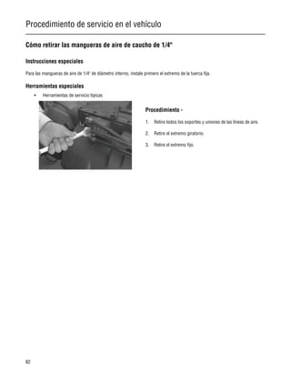 Procedimiento de servicio en el vehículo
82
Cómo retirar las mangueras de aire de caucho de 1/4"
Instrucciones especiales
Para las mangueras de aire de 1/4" de diámetro interno, instale primero el extremo de la tuerca fija.
Herramientas especiales
• Herramientas de servicio típicas
Procedimiento -
1. Retire todos los soportes y uniones de las líneas de aire.
2. Retire el extremo giratorio.
3. Retire el extremo fijo.
 