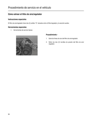 Procedimiento de servicio en el vehículo
84
Cómo extraer el filtro de aire/regulador
Instrucciones especiales
El filtro de aire/regulador tiene dos (2) anillos “O” ubicados entre el filtro/regulador y la sección auxiliar.
Herramientas especiales
• Herramientas de servicio típicas
Procedimiento -
1. Quite las líneas de aire del filtro de aire/regulador.
2. Retire los dos (2) tornillos de presión del filtro de aire/
regulador.
 