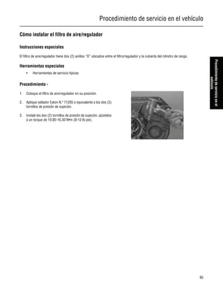 Procedimiento de servicio en el vehículo
85
Procedimientodeservicioenel
vehículo
Cómo instalar el filtro de aire/regulador
Instrucciones especiales
El filtro de aire/regulador tiene dos (2) anillos “O” ubicados entre el filtro/regulador y la cubierta del cilindro de rango.
Herramientas especiales
• Herramientas de servicio típicas
Procedimiento -
1. Coloque el filtro de aire/regulador en su posición.
2. Aplique sellador Eaton N.º 71205 o equivalente a los dos (2)
tornillos de presión de sujeción.
3. Instale los dos (2) tornillos de presión de sujeción, ajústelos
a un torque de 10.85-16.30 N•m (8-12 lb pie).
 
