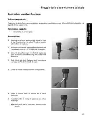 Procedimiento de servicio en el vehículo
87
Procedimientodeservicioenel
vehículo
Cómo instalar una válvula Roadranger
Instrucciones especiales
Para colocar la válvula Roadranger en su posición, la palanca de rango debe encontrarse al frente del botón multiplicador, a la
izquierda al mirar hacia el frente.
Herramientas especiales
• Herramientas de servicio típicas
Procedimiento -
1. Asegúrese que la tuerca, la cubierta de la válvula, las líneas
de aire, el revestimiento y los anillos “O” están en posición
sobre la flecha de la palanca.
2. Si se retiraron previamente, reemplace las conexiones de aire
y ajústelas a un torque de 9.49-13.56 N•m (84-120 lb pulg.).
3. Coloque la válvula Roadranger en la flecha de la palanca y
gírela, de modo que el selector de rango mire hacia el frente
del vehículo.
4. Desde el fondo de la válvula Roadranger, ajuste la contratuerca
a un torque de 47.45-61.01 N•m (35-45 lb pie).
5. Conecte las líneas de aire a las conexiones correspondientes.
6. Deslice la cubierta hasta su posición en la válvula
Roadranger.
7. Instale los tornillos de montaje de la cubierta de la válvula
Roadranger.
Nota: Asegúrese de que las líneas de aire asienten comple-
tamente.
 
