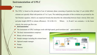 Instrumentation of UPLC
 Instrumentation
 The instruments in UPLC technique work with high speed, good resolution and great sensitivity.
 The basic instrumentation comprises:
 Binary solvent manager
 Sample manager including the column heater
 Optional sample manager
 Pumps
 Detector
 Principle:
 The UPLC is based on the principal of use of stationary phase consisting of particles less than 2.5 μm (while HPLC
columns are typically filled with particles of 3 to 5 μm). The underlying principles of this evolution are governed by the
Van Deemter equation, which is an empirical formula that describes the relationship between linear velocity (flow rate)
and plate height (HETP or column efficiency). H=A+B/v+Cv Where; A, B and C are constants, v is the linear
velocity, the carrier gas flow rate.
 
