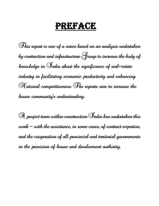 PREFACE
This report is one of a series based on an analysis undertaken
by contraction and infrastructure Group to increase the body of
knowledge in India about the significance of real-estate
industry in facilitating economic productivity and enhancing
National competitiveness. The reports aim to increase the
house community's understanding.
A project team within construction India has undertaken this
work - with the assistance, in some cases, of contract expertise,
and the cooperation of all provincial and territorial governments
in the provision of house and devolvement authority.
 