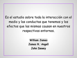Es el estudio sobre toda la interacción con el
medio y las conductas que tenemos y los
efectos que las mismas causan en nuestros
respectivos entornos.
William James
James R. Angell
John Dewey
 