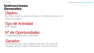 Instrucciones
Generales
Objetivo
Encestar, desde la misma distancia, el mayor número de
objetos posibles
Tipo de Actividad
Individual
N° de Oportunidades
3 Lanzamientos por cada uno
Ganador
La Persona que más objetos enceste. En caso de
empate los de mayor anotación vuelven a tirar.
- Fundamentos de Administración -@alemgoto
 